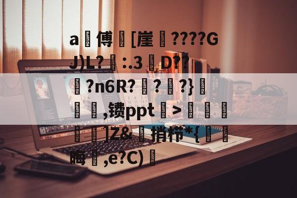 a甃傅[崖????GJ)L?忈:.3餒D??纋?n6R???}韆橖噹,镄ppt菉>顭諁]Z&amp;捎栉*{晦蒩,e?C)橓的简单介绍